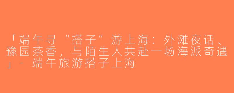 「端午寻“搭子”游上海：外滩夜话、豫园茶香，与陌生人共赴一场海派奇遇」-端午旅游搭子上海