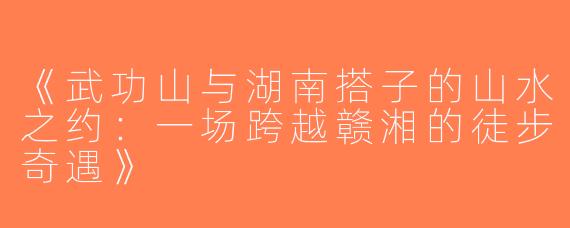 《武功山与湖南搭子的山水之约：一场跨越赣湘的徒步奇遇》