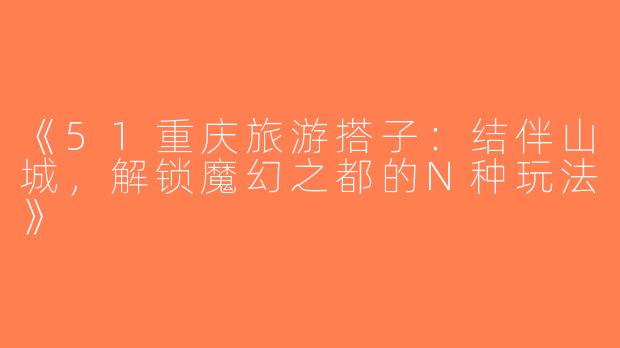 《51重庆旅游搭子：结伴山城，解锁魔幻之都的N种玩法》