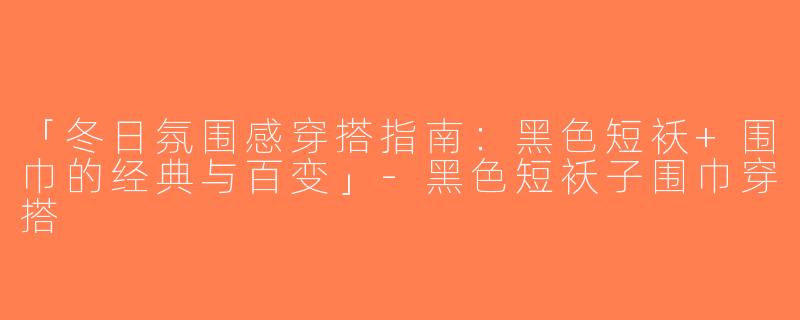 「冬日氛围感穿搭指南：黑色短袄+围巾的经典与百变」-黑色短袄子围巾穿搭