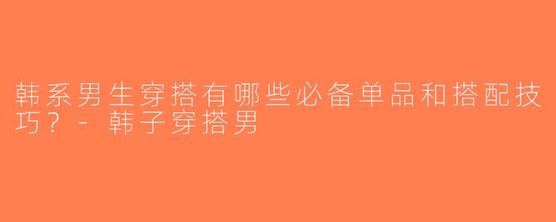 韩系男生穿搭有哪些必备单品和搭配技巧？-韩子穿搭男