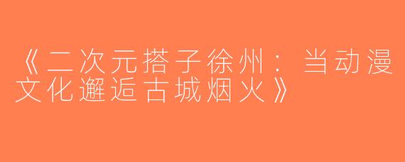 《二次元搭子徐州：当动漫文化邂逅古城烟火》