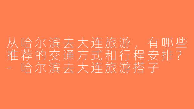 从哈尔滨去大连旅游，有哪些推荐的交通方式和行程安排？-哈尔滨去大连旅游搭子