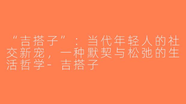 “吉搭子”：当代年轻人的社交新宠，一种默契与松弛的生活哲学-吉搭子
