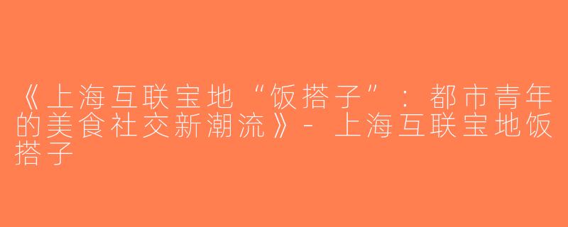 《上海互联宝地“饭搭子”：都市青年的美食社交新潮流》-上海互联宝地饭搭子