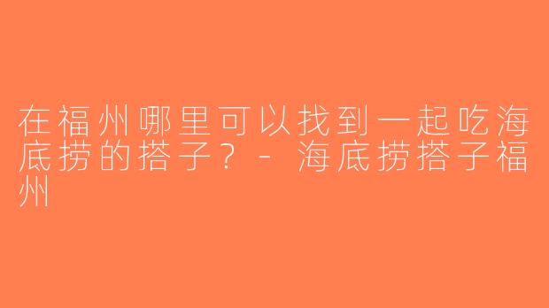 在福州哪里可以找到一起吃海底捞的搭子？-海底捞搭子福州