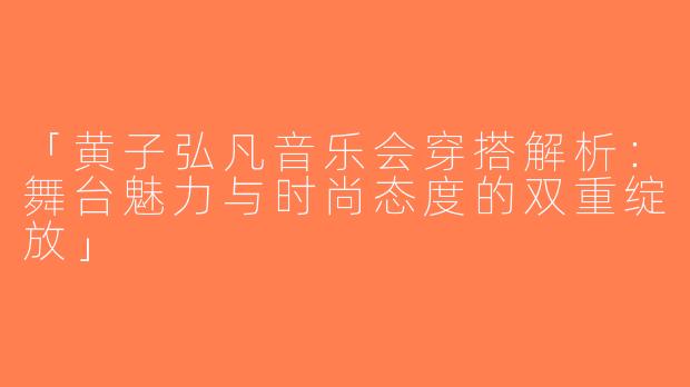 「黄子弘凡音乐会穿搭解析：舞台魅力与时尚态度的双重绽放」