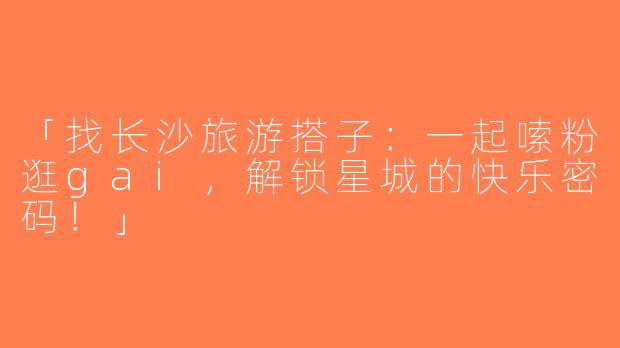 「找长沙旅游搭子：一起嗦粉逛gai，解锁星城的快乐密码！」