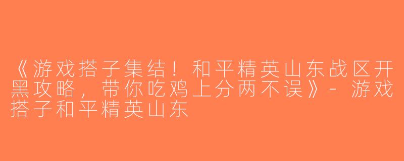 《游戏搭子集结！和平精英山东战区开黑攻略，带你吃鸡上分两不误》-游戏搭子和平精英山东