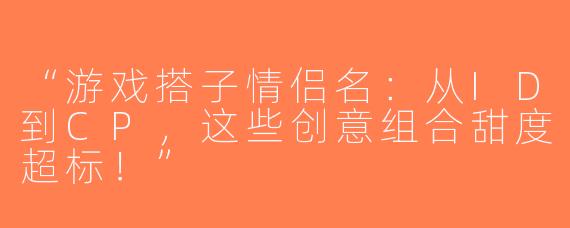 “游戏搭子情侣名：从ID到CP，这些创意组合甜度超标！”