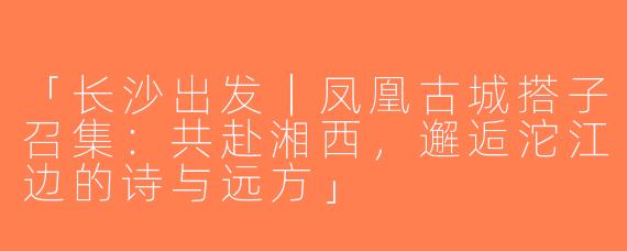 「长沙出发｜凤凰古城搭子召集：共赴湘西，邂逅沱江边的诗与远方」