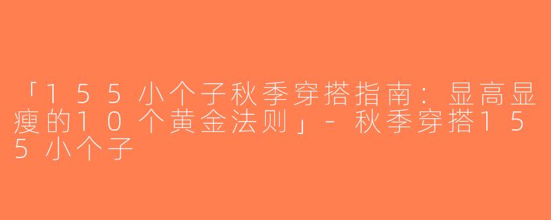 「155小个子秋季穿搭指南：显高显瘦的10个黄金法则」-秋季穿搭155小个子