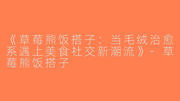 《草莓熊饭搭子：当毛绒治愈系遇上美食社交新潮流》-草莓熊饭搭子