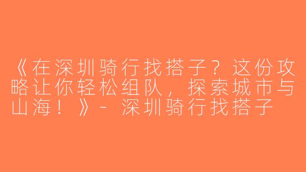 《在深圳骑行找搭子？这份攻略让你轻松组队，探索城市与山海！》-深圳骑行找搭子