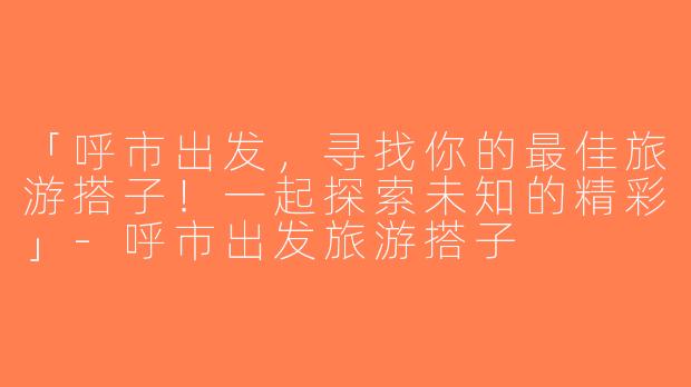 「呼市出发，寻找你的最佳旅游搭子！一起探索未知的精彩」-呼市出发旅游搭子