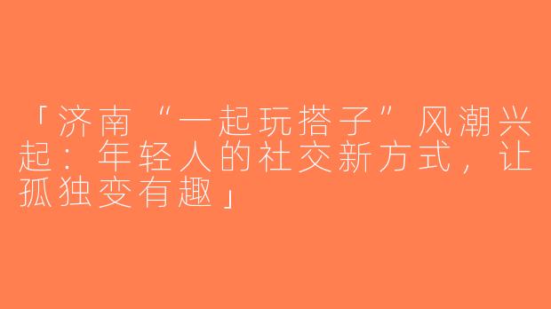 「济南“一起玩搭子”风潮兴起：年轻人的社交新方式，让孤独变有趣」