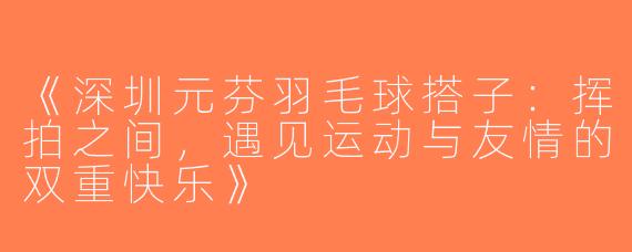 《深圳元芬羽毛球搭子：挥拍之间，遇见运动与友情的双重快乐》