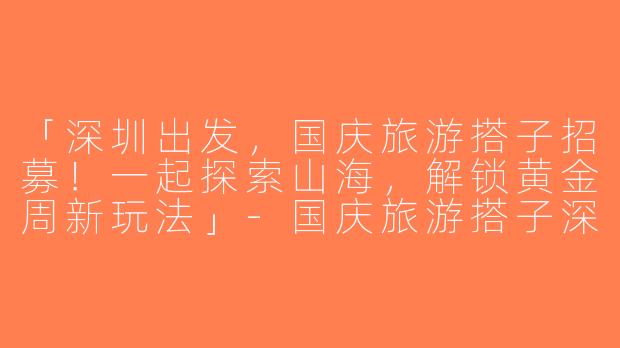 「深圳出发，国庆旅游搭子招募！一起探索山海，解锁黄金周新玩法」-国庆旅游搭子深圳出发