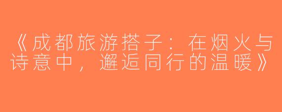 《成都旅游搭子：在烟火与诗意中，邂逅同行的温暖》