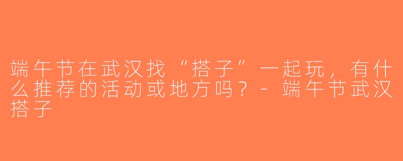 端午节在武汉找“搭子”一起玩，有什么推荐的活动或地方吗？-端午节武汉搭子