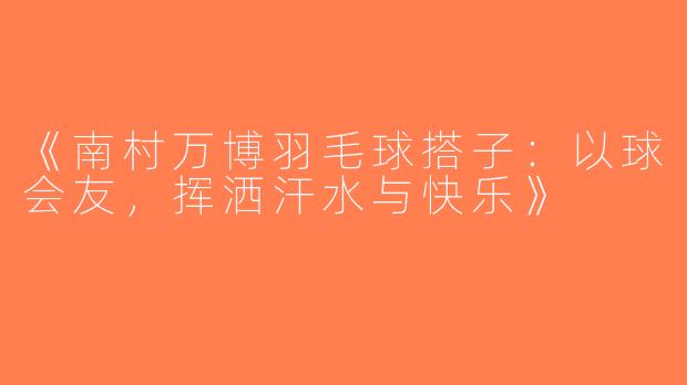 《南村万博羽毛球搭子：以球会友，挥洒汗水与快乐》