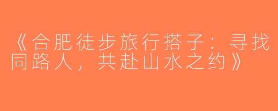 《合肥徒步旅行搭子：寻找同路人，共赴山水之约》