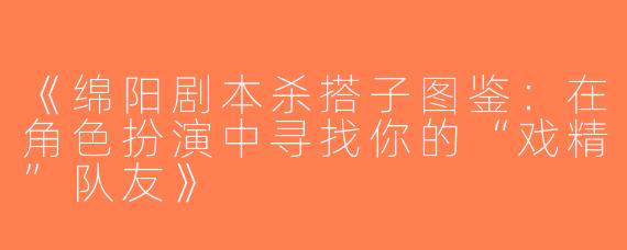 《绵阳剧本杀搭子图鉴：在角色扮演中寻找你的“戏精”队友》