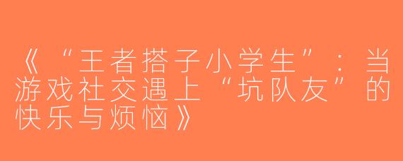 《“王者搭子小学生”：当游戏社交遇上“坑队友”的快乐与烦恼》