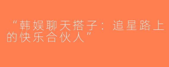 “韩娱聊天搭子：追星路上的快乐合伙人”