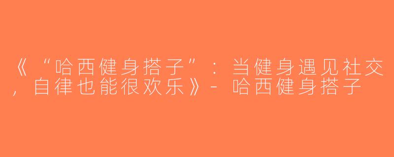 《“哈西健身搭子”：当健身遇见社交，自律也能很欢乐》-哈西健身搭子