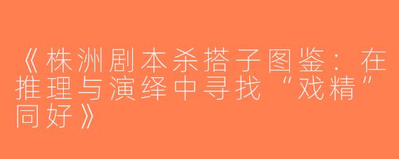 《株洲剧本杀搭子图鉴：在推理与演绎中寻找“戏精”同好》