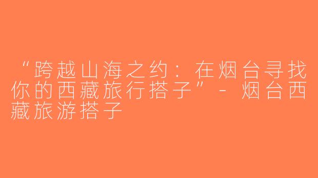 “跨越山海之约：在烟台寻找你的西藏旅行搭子”-烟台西藏旅游搭子