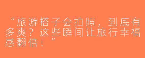 “旅游搭子会拍照，到底有多爽？这些瞬间让旅行幸福感翻倍！”