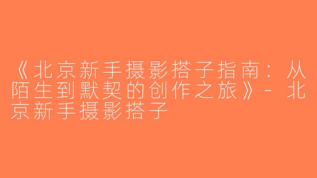 《北京新手摄影搭子指南：从陌生到默契的创作之旅》-北京新手摄影搭子