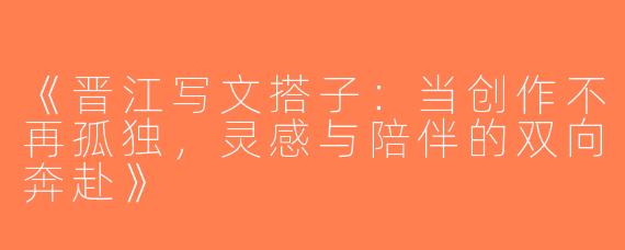 《晋江写文搭子：当创作不再孤独，灵感与陪伴的双向奔赴》