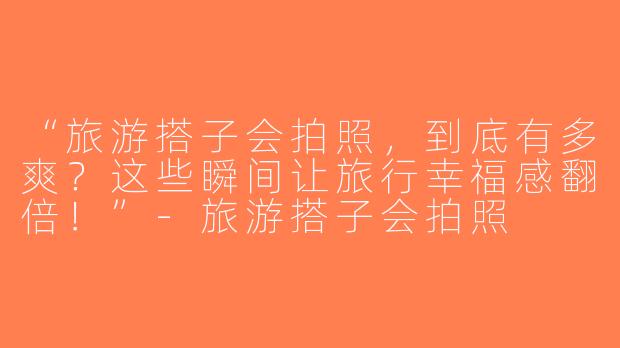 “旅游搭子会拍照，到底有多爽？这些瞬间让旅行幸福感翻倍！”-旅游搭子会拍照