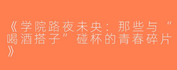 《学院路夜未央：那些与“喝酒搭子”碰杯的青春碎片》