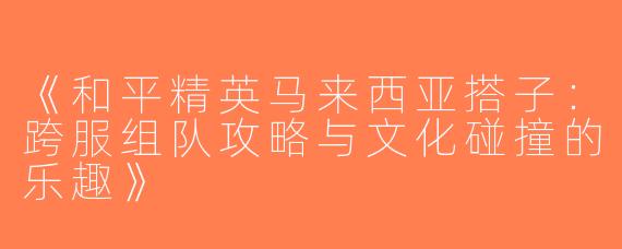 《和平精英马来西亚搭子：跨服组队攻略与文化碰撞的乐趣》