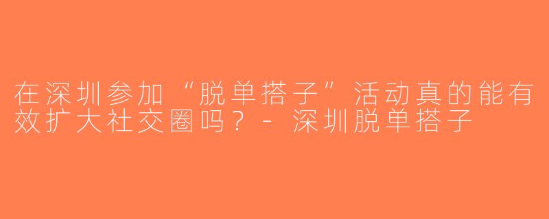 在深圳参加“脱单搭子”活动真的能有效扩大社交圈吗？-深圳脱单搭子
