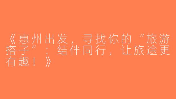 《惠州出发，寻找你的“旅游搭子”：结伴同行，让旅途更有趣！》