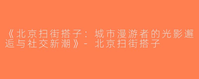 《北京扫街搭子：城市漫游者的光影邂逅与社交新潮》-北京扫街搭子