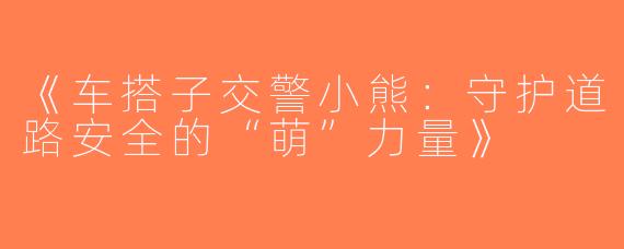 《车搭子交警小熊：守护道路安全的“萌”力量》