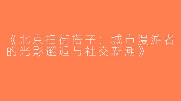 《北京扫街搭子：城市漫游者的光影邂逅与社交新潮》