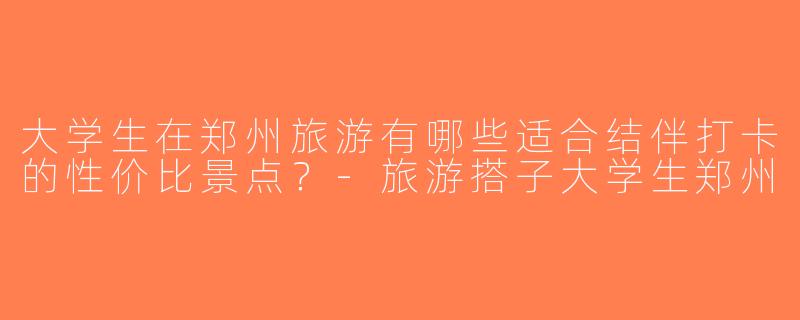 大学生在郑州旅游有哪些适合结伴打卡的性价比景点？-旅游搭子大学生郑州