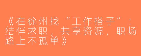 《在徐州找“工作搭子”：结伴求职，共享资源，职场路上不孤单》