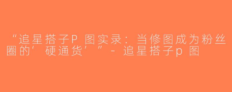 “追星搭子P图实录：当修图成为粉丝圈的‘硬通货’”-追星搭子p图