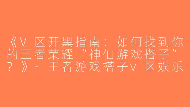《V区开黑指南：如何找到你的王者荣耀“神仙游戏搭子”？》-王者游戏搭子v区娱乐