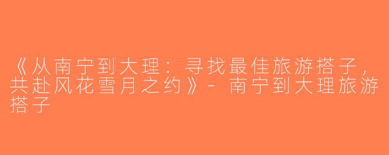《从南宁到大理：寻找最佳旅游搭子，共赴风花雪月之约》-南宁到大理旅游搭子