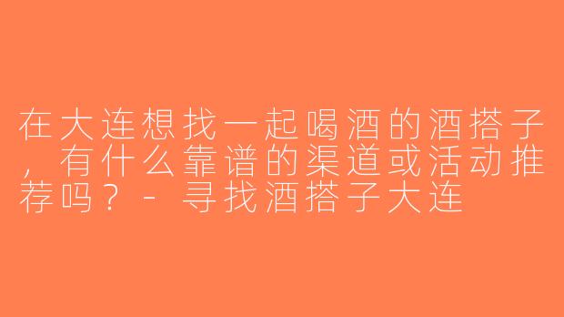 在大连想找一起喝酒的酒搭子，有什么靠谱的渠道或活动推荐吗？-寻找酒搭子大连