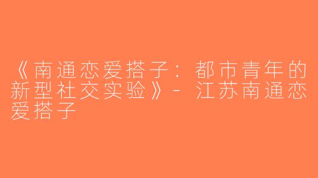 《南通恋爱搭子：都市青年的新型社交实验》-江苏南通恋爱搭子